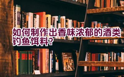 如何制作出香味浓郁的酒类钓鱼饵料？插图