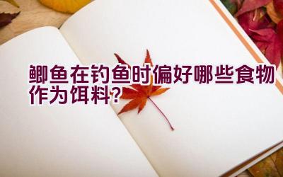 鲫鱼在钓鱼时偏好哪些食物作为饵料？插图