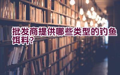 批发商提供哪些类型的钓鱼饵料？插图