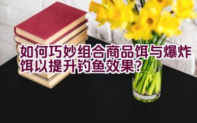 如何巧妙组合商品饵与爆炸饵以提升钓鱼效果？插图