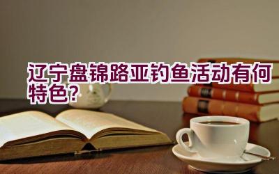 辽宁盘锦路亚钓鱼活动有何特色？插图