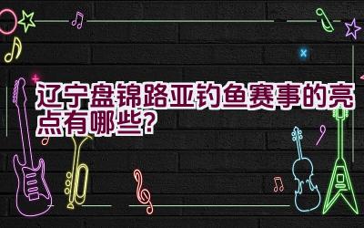 “辽宁盘锦路亚钓鱼赛事的亮点有哪些？”插图