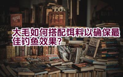 大毛如何搭配饵料以确保最佳钓鱼效果？插图