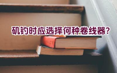 矶钓时应选择何种卷线器？插图