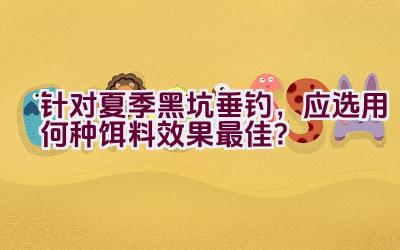 针对夏季黑坑垂钓，应选用何种饵料效果最佳？插图