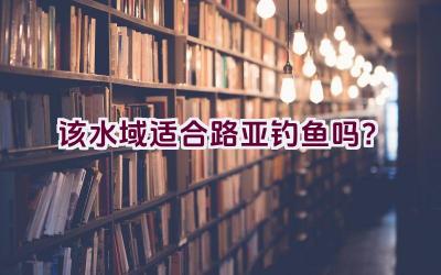 该水域适合路亚钓鱼吗？插图