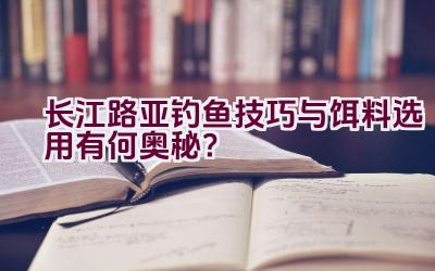 长江路亚钓鱼技巧与饵料选用有何奥秘？插图