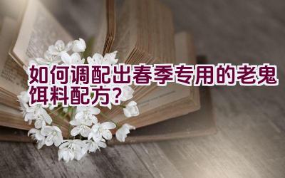 如何调配出春季专用的老鬼饵料配方？插图
