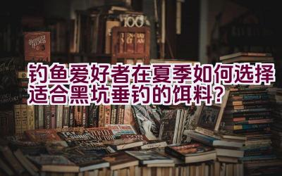 钓鱼爱好者在夏季如何选择适合黑坑垂钓的饵料？插图