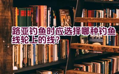 路亚钓鱼时应选择哪种钓鱼线轮上的线？插图