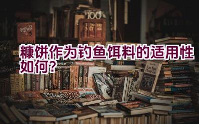 糠饼作为钓鱼饵料的适用性如何？插图