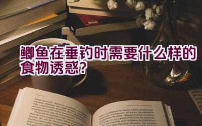 鲫鱼在垂钓时需要什么样的食物诱惑？插图