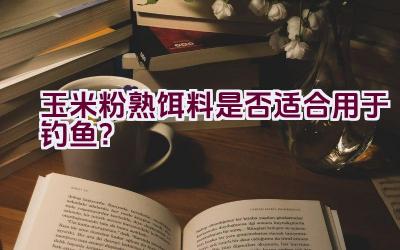 玉米粉熟饵料是否适合用于钓鱼？插图