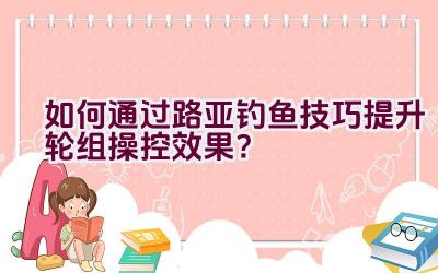 如何通过路亚钓鱼技巧提升轮组操控效果？插图