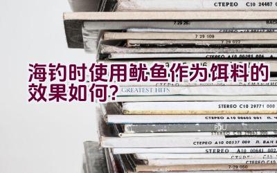 海钓时使用鱿鱼作为饵料的效果如何？插图