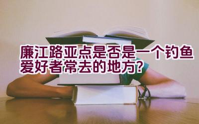 廉江路亚点是否是一个钓鱼爱好者常去的地方？插图