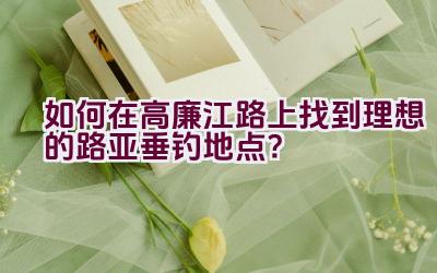 如何在高廉江路上找到理想的路亚垂钓地点？插图