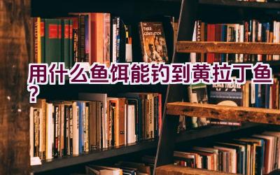 用什么鱼饵能钓到黄拉丁鱼？插图