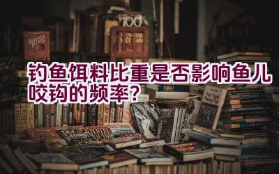 钓鱼饵料比重是否影响鱼儿咬钩的频率？插图