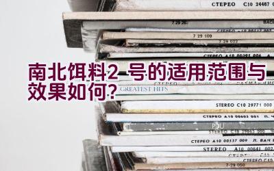 南北饵料2号的适用范围与效果如何？插图