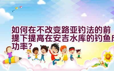 如何在不改变路亚钓法的前提下提高在安吉水库的钓鱼成功率？插图