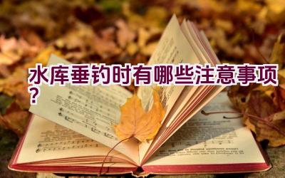 水库垂钓时有哪些注意事项？插图