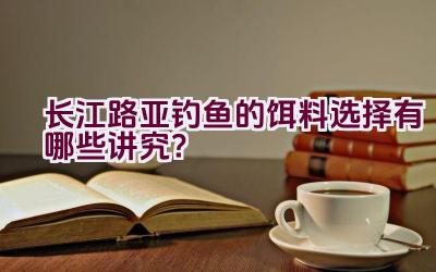 长江路亚钓鱼的饵料选择有哪些讲究？插图