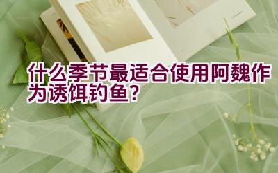 什么季节最适合使用阿魏作为诱饵钓鱼？插图