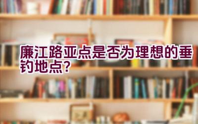 廉江路亚点是否为理想的垂钓地点？插图