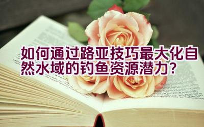 如何通过路亚技巧最大化自然水域的钓鱼资源潜力？插图
