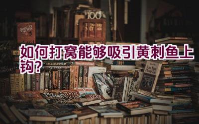 如何打窝能够吸引黄刺鱼上钩？插图