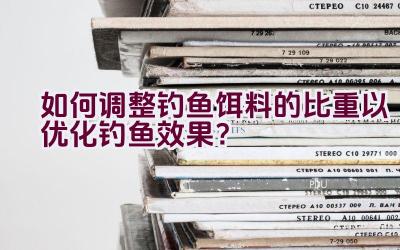 “如何调整钓鱼饵料的比重以优化钓鱼效果？”插图