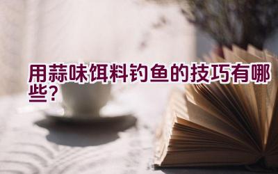 用蒜味饵料钓鱼的技巧有哪些？插图