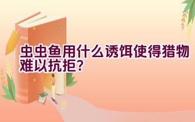 虫虫鱼用什么诱饵使得猎物难以抗拒？插图