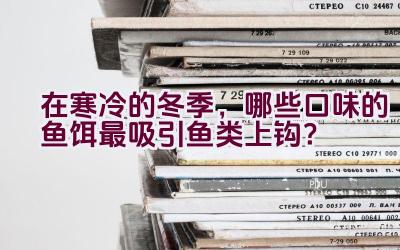 在寒冷的冬季，哪些口味的鱼饵最吸引鱼类上钩？插图