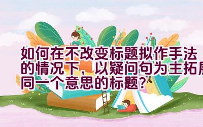 如何在不改变标题拟作手法的情况下，以疑问句为主拓展同一个意思的标题？插图
