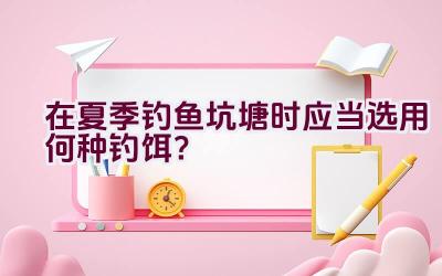 在夏季钓鱼坑塘时应当选用何种钓饵？插图
