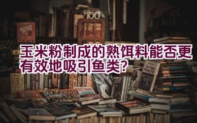 玉米粉制成的熟饵料能否更有效地吸引鱼类？插图