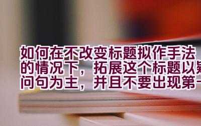 如何在不改变标题拟作手法的情况下，拓展这个标题以疑问句为主，并且不要出现第一人称？插图