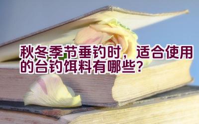 秋冬季节垂钓时，适合使用的台钓饵料有哪些？插图