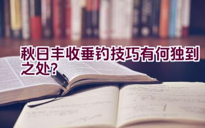 秋日丰收垂钓技巧有何独到之处？插图