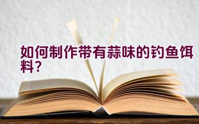 如何制作带有蒜味的钓鱼饵料？插图