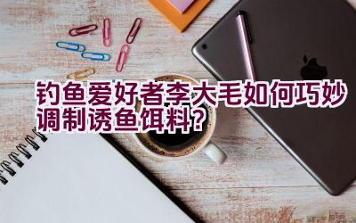 钓鱼爱好者李大毛如何巧妙调制诱鱼饵料？插图