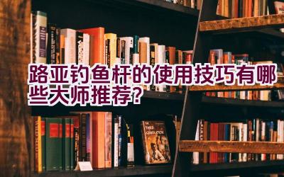 路亚钓鱼杆的使用技巧有哪些大师推荐？插图