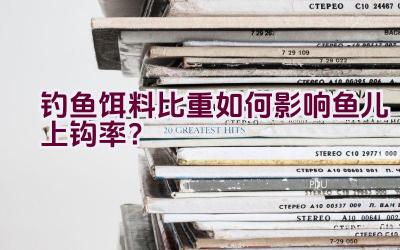钓鱼饵料比重如何影响鱼儿上钩率？插图