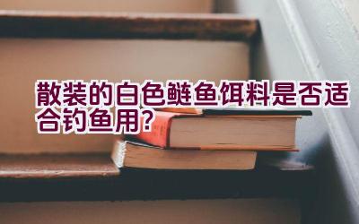 散装的白色鲢鱼饵料是否适合钓鱼用？插图