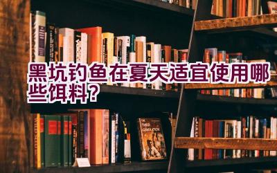 黑坑钓鱼在夏天适宜使用哪些饵料？插图