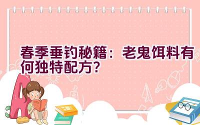 春季垂钓秘籍：老鬼饵料有何独特配方？插图
