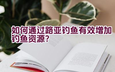 如何通过路亚钓鱼有效增加钓鱼资源？插图