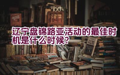 辽宁盘锦路亚活动的最佳时机是什么时候？插图